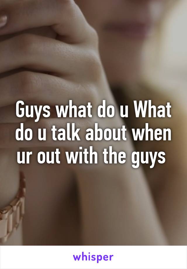 Guys what do u What do u talk about when ur out with the guys 