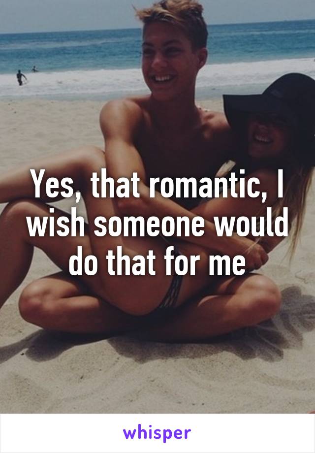 Yes, that romantic, I wish someone would do that for me