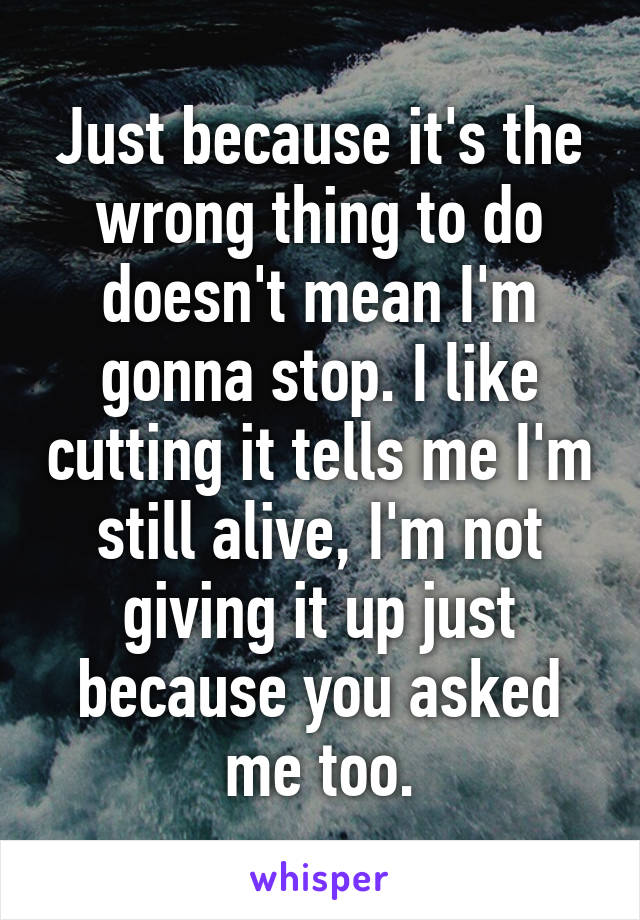 Just because it's the wrong thing to do doesn't mean I'm gonna stop. I like cutting it tells me I'm still alive, I'm not giving it up just because you asked me too.