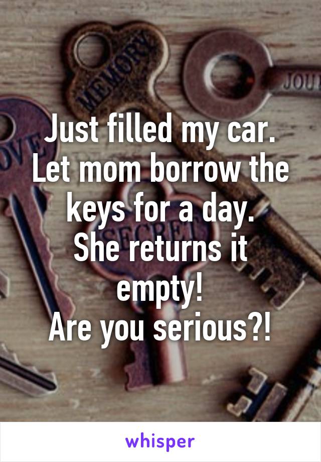 Just filled my car.
Let mom borrow the keys for a day.
She returns it empty!
Are you serious?!