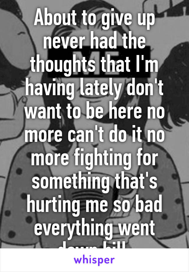 About to give up never had the thoughts that I'm having lately don't want to be here no more can't do it no more fighting for something that's hurting me so bad everything went down hill 