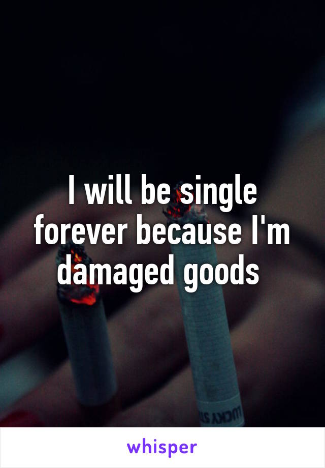 I will be single forever because I'm damaged goods 