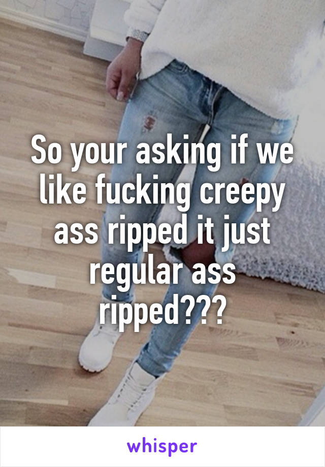 So your asking if we like fucking creepy ass ripped it just regular ass ripped???