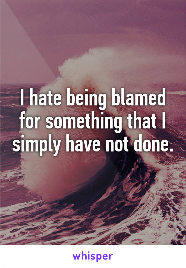 I hate being blamed for something that I simply have not done. 