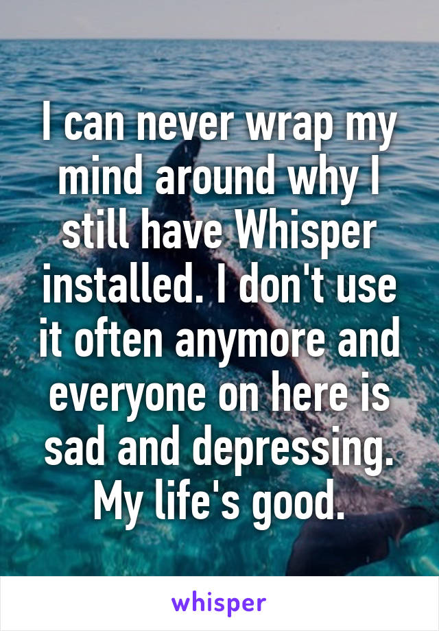 I can never wrap my mind around why I still have Whisper installed. I don't use it often anymore and everyone on here is sad and depressing. My life's good.