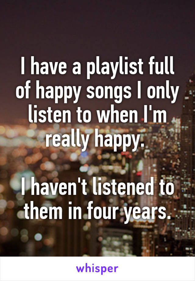 I have a playlist full of happy songs I only listen to when I'm really happy. 

I haven't listened to them in four years.