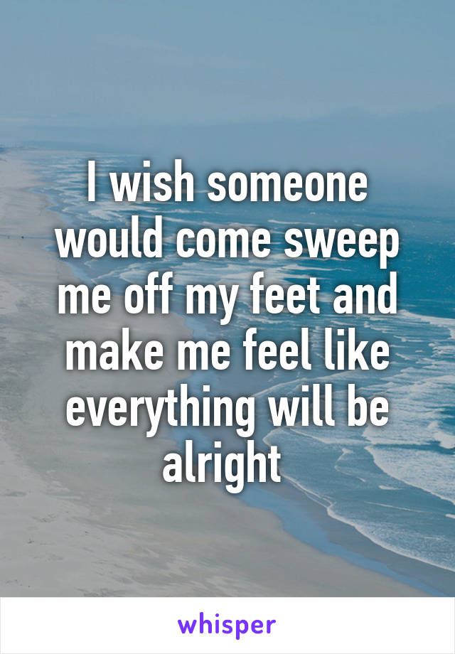 I wish someone would come sweep me off my feet and make me feel like everything will be alright 