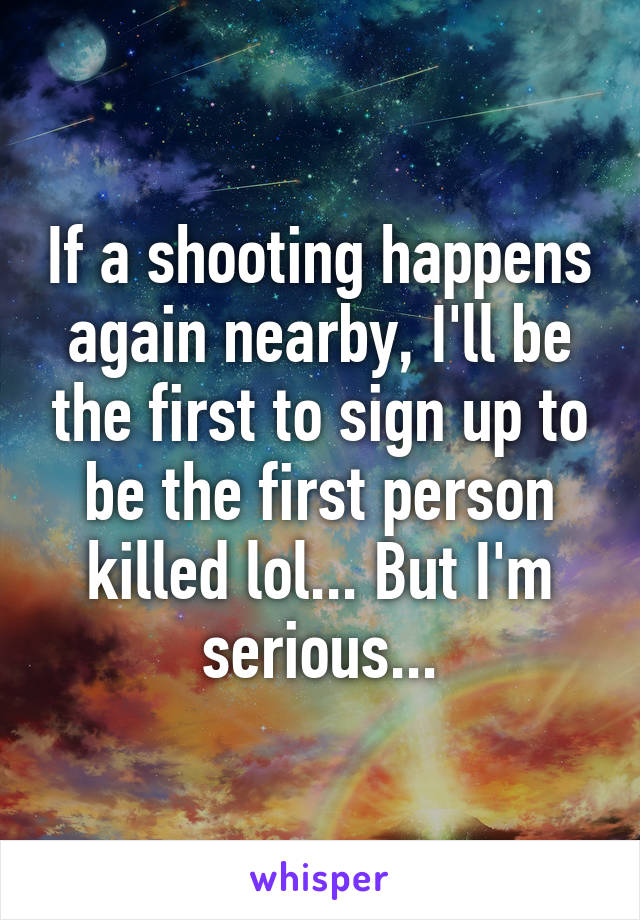 If a shooting happens again nearby, I'll be the first to sign up to be the first person killed lol... But I'm serious...