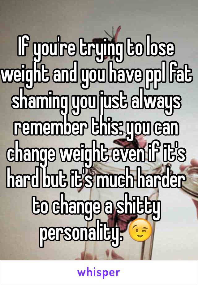 If you're trying to lose weight and you have ppl fat shaming you just always remember this: you can change weight even if it's hard but it's much harder to change a shitty personality. 😉