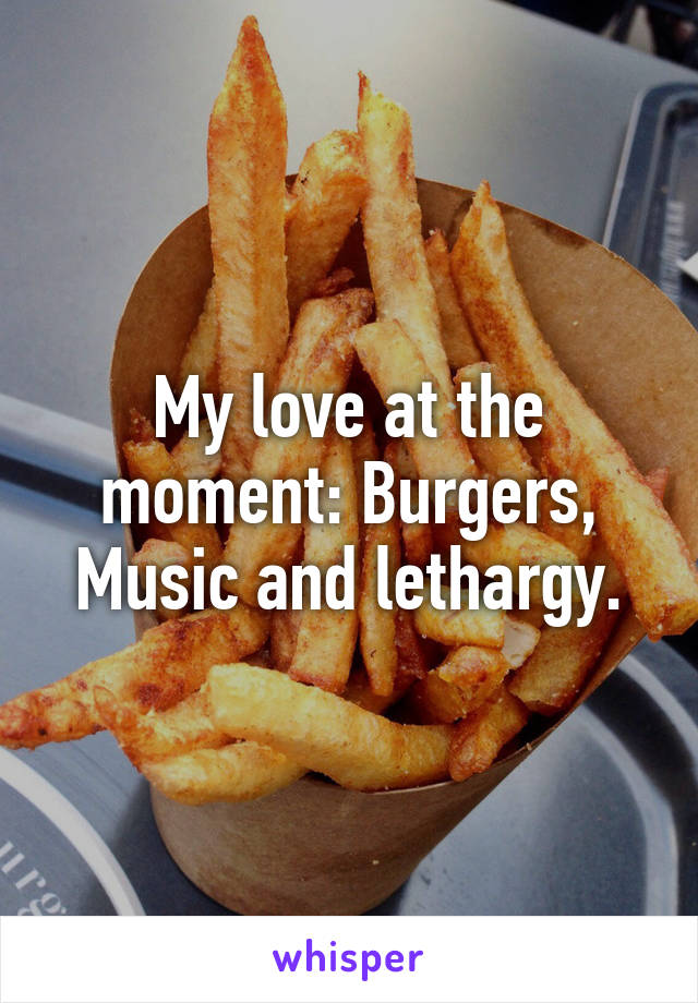 My love at the moment: Burgers, Music and lethargy.