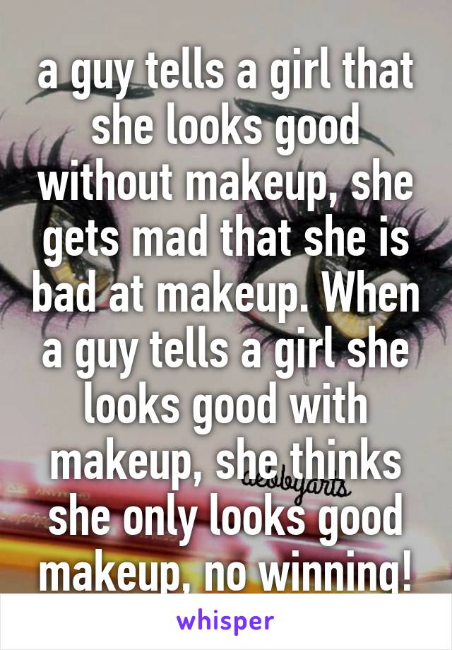 a guy tells a girl that she looks good without makeup, she gets mad that she is bad at makeup. When a guy tells a girl she looks good with makeup, she thinks she only looks good makeup, no winning!