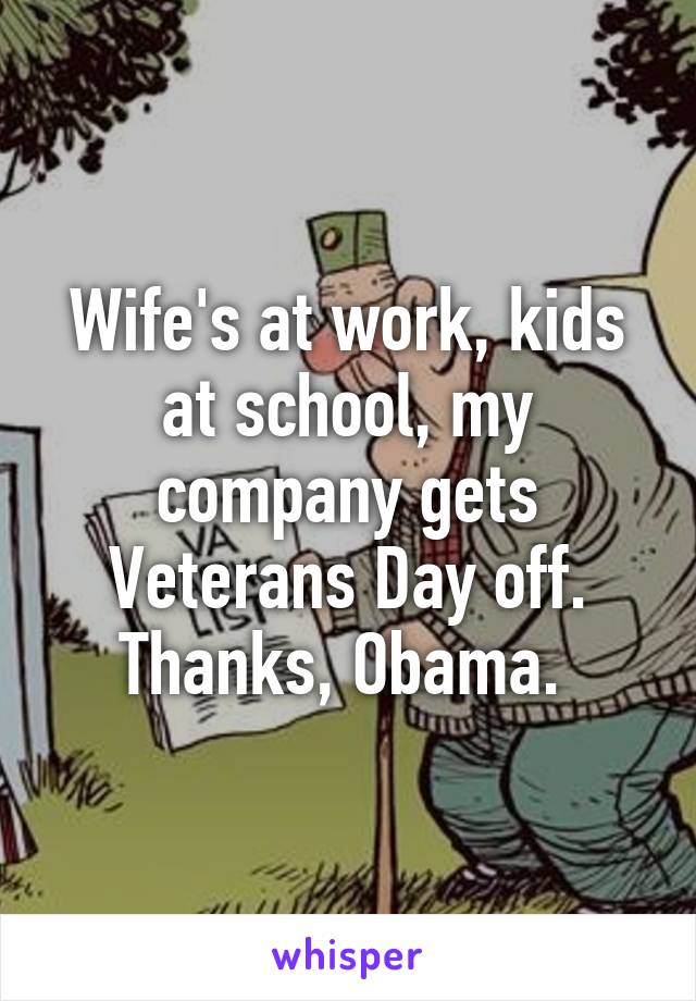 Wife's at work, kids at school, my company gets Veterans Day off. Thanks, Obama. 