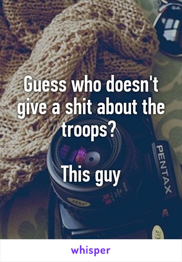 Guess who doesn't give a shit about the troops? 

This guy