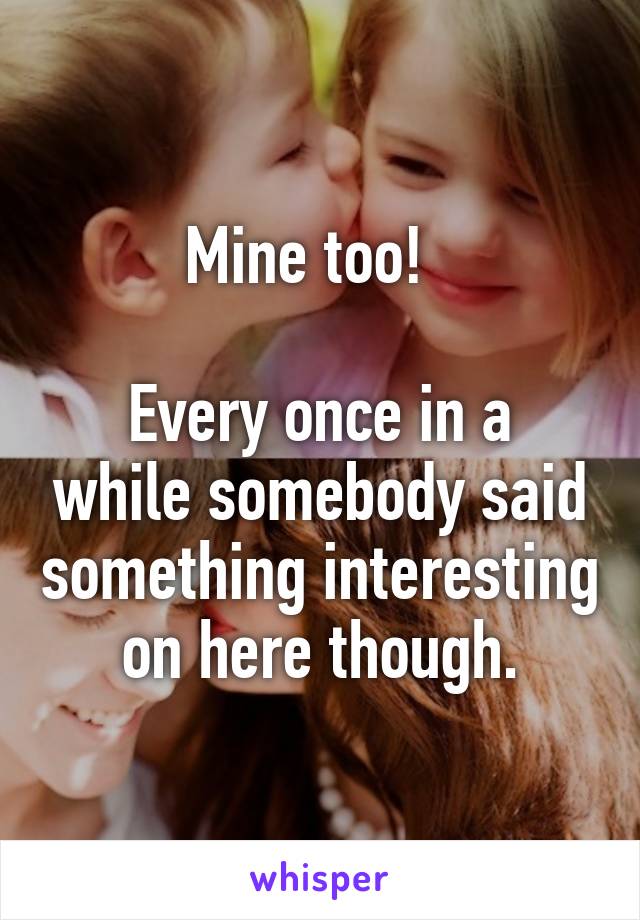 Mine too!  

Every once in a while somebody said something interesting on here though.