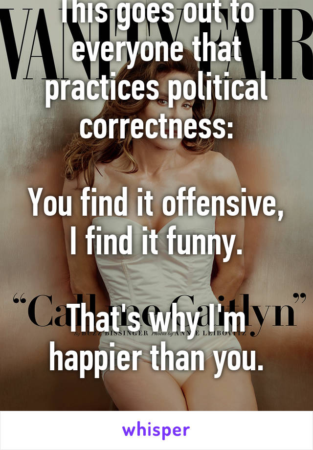 This goes out to everyone that practices political correctness:

You find it offensive, I find it funny.

That's why I'm happier than you.

