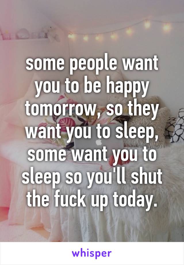 some people want you to be happy tomorrow, so they want you to sleep, some want you to sleep so you'll shut the fuck up today.