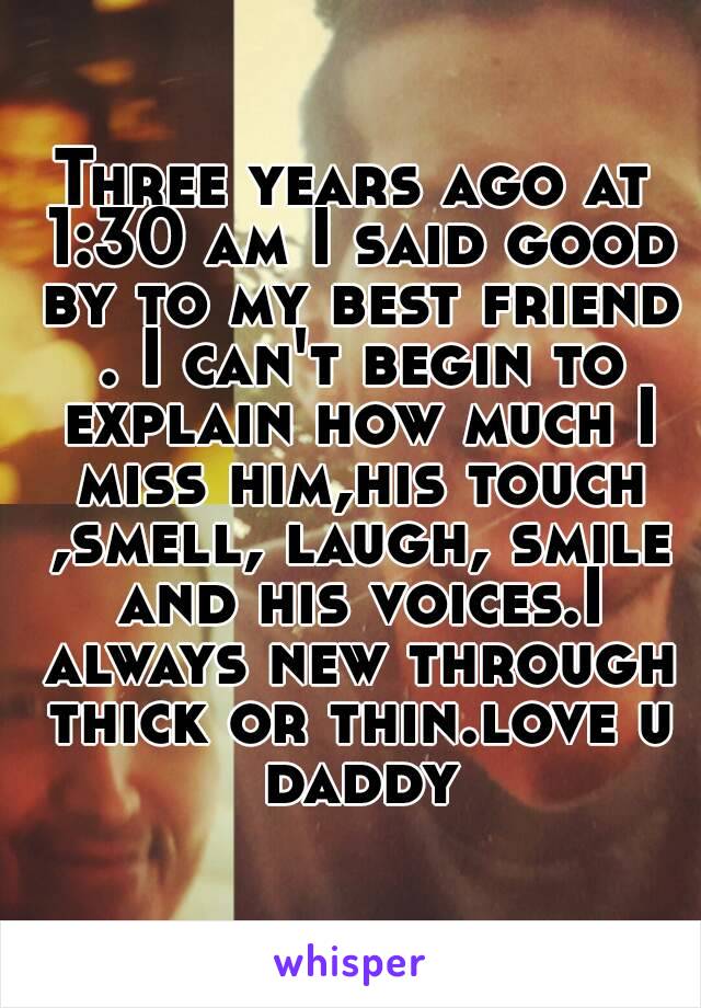 Three years ago at 1:30 am I said good by to my best friend . I can't begin to explain how much I miss him,his touch ,smell, laugh, smile and his voices.I always new through thick or thin.love u daddy