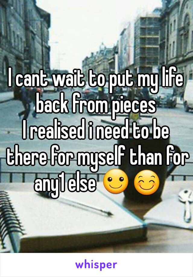 I cant wait to put my life back from pieces 
I realised i need to be there for myself than for any1 else ☺😊