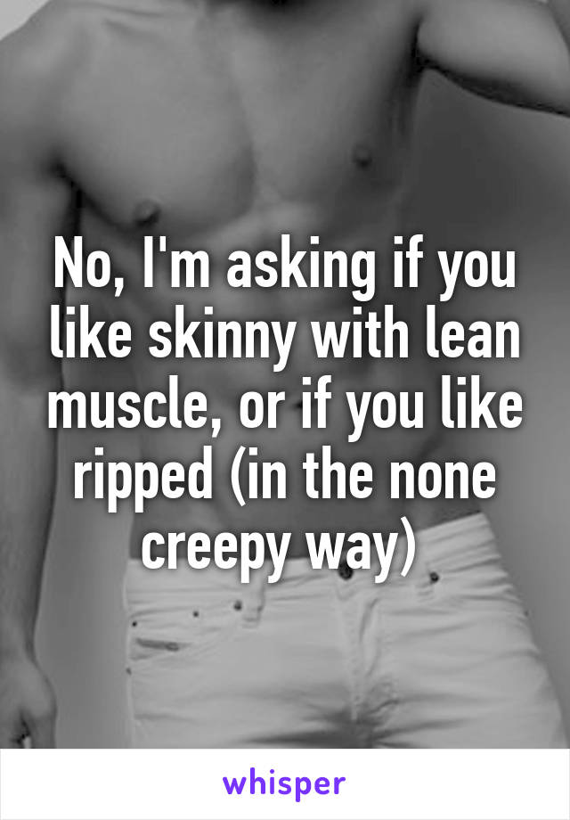 No, I'm asking if you like skinny with lean muscle, or if you like ripped (in the none creepy way) 