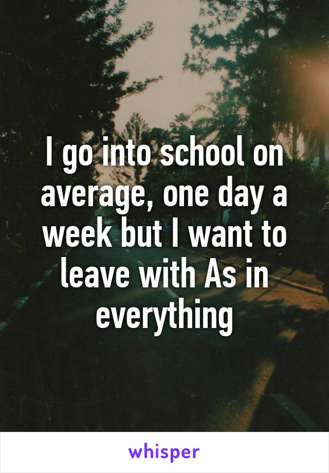 I go into school on average, one day a week but I want to leave with As in everything