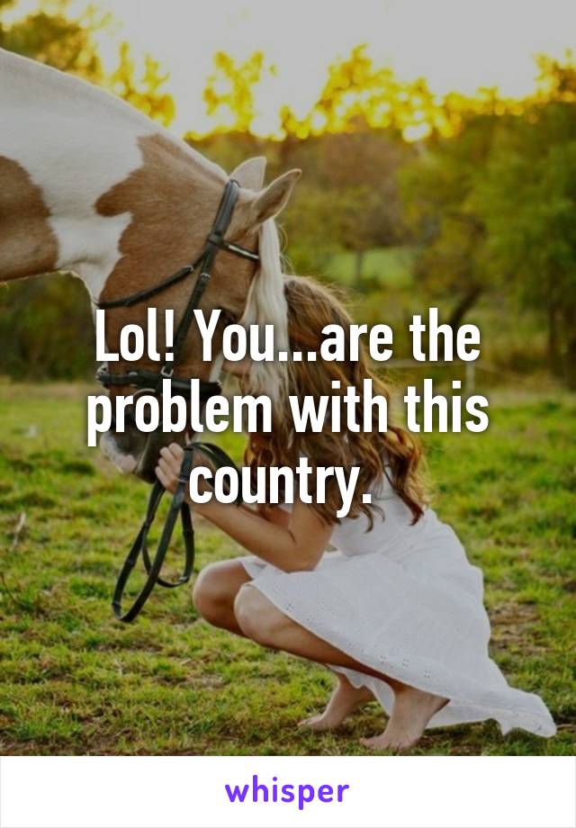 Lol! You...are the problem with this country. 