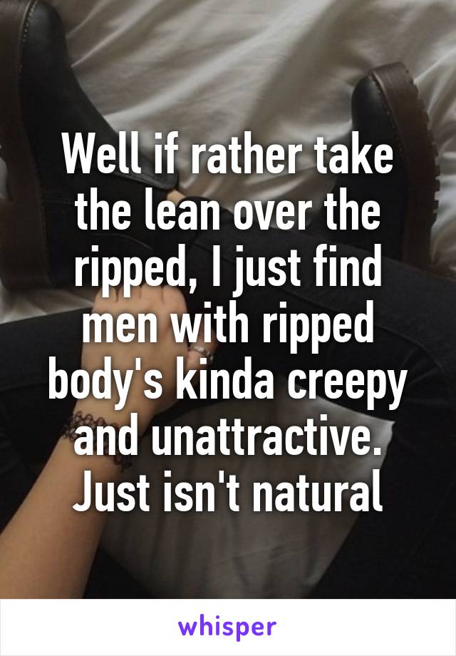 Well if rather take the lean over the ripped, I just find men with ripped body's kinda creepy and unattractive. Just isn't natural