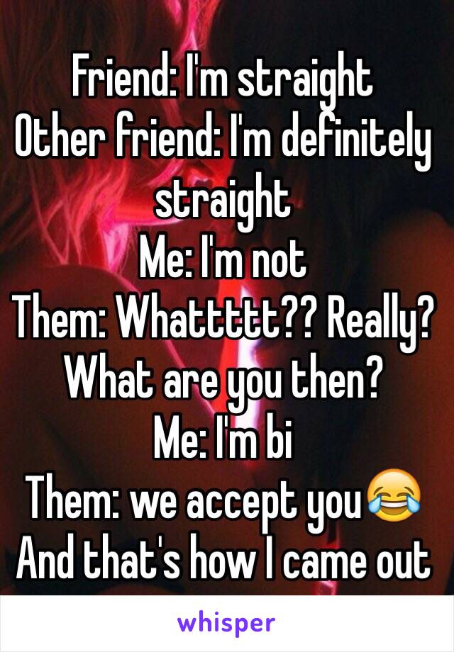 Friend: I'm straight
Other friend: I'm definitely straight 
Me: I'm not 
Them: Whattttt?? Really? What are you then?
Me: I'm bi
Them: we accept you😂 
And that's how I came out