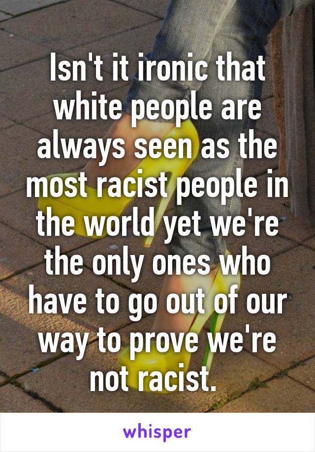 Isn't it ironic that white people are always seen as the most racist people in the world yet we're the only ones who have to go out of our way to prove we're not racist. 