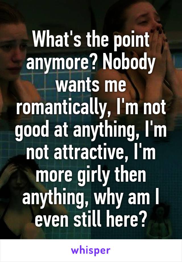 What's the point anymore? Nobody wants me romantically, I'm not good at anything, I'm not attractive, I'm more girly then anything, why am I even still here?