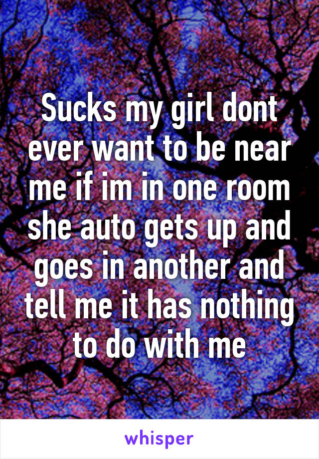 Sucks my girl dont ever want to be near me if im in one room she auto gets up and goes in another and tell me it has nothing to do with me