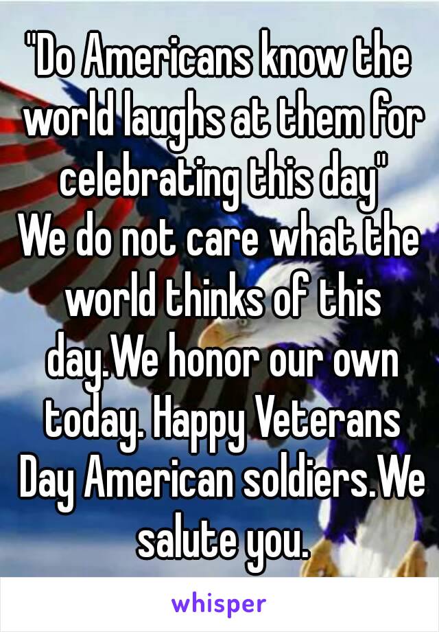 "Do Americans know the world laughs at them for celebrating this day"
We do not care what the world thinks of this day.We honor our own today. Happy Veterans Day American soldiers.We salute you.