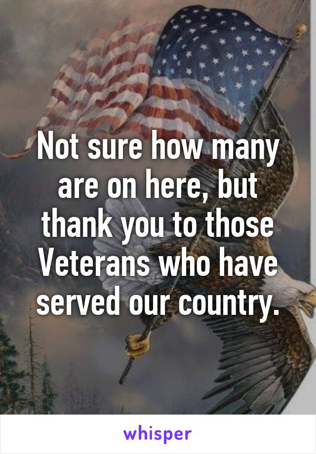 Not sure how many are on here, but thank you to those Veterans who have served our country.