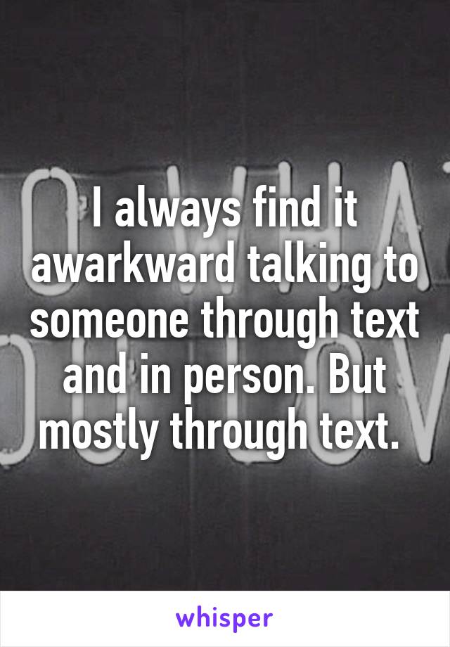 I always find it awarkward talking to someone through text and in person. But mostly through text. 