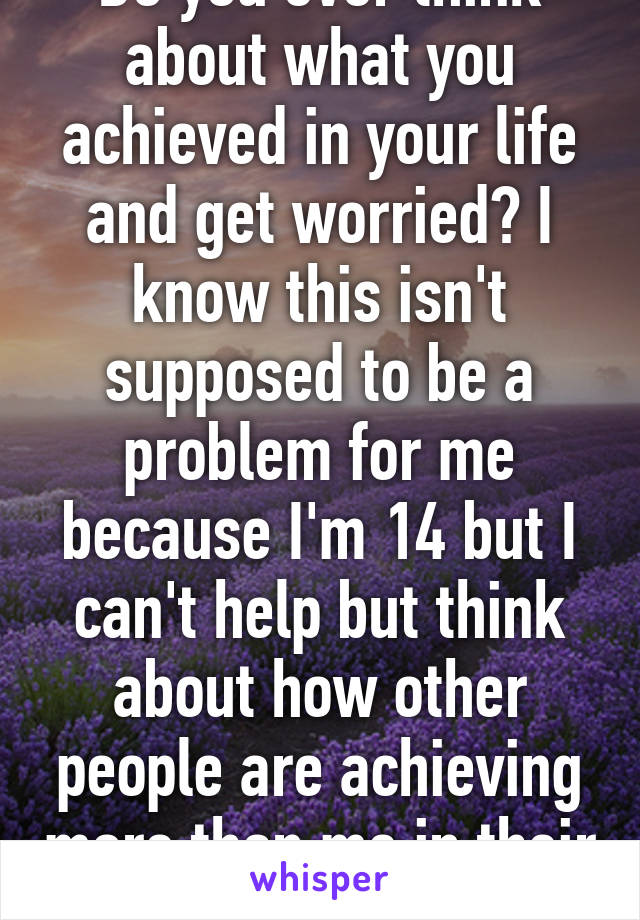 Do you ever think about what you achieved in your life and get worried? I know this isn't supposed to be a problem for me because I'm 14 but I can't help but think about how other people are achieving more than me in their life