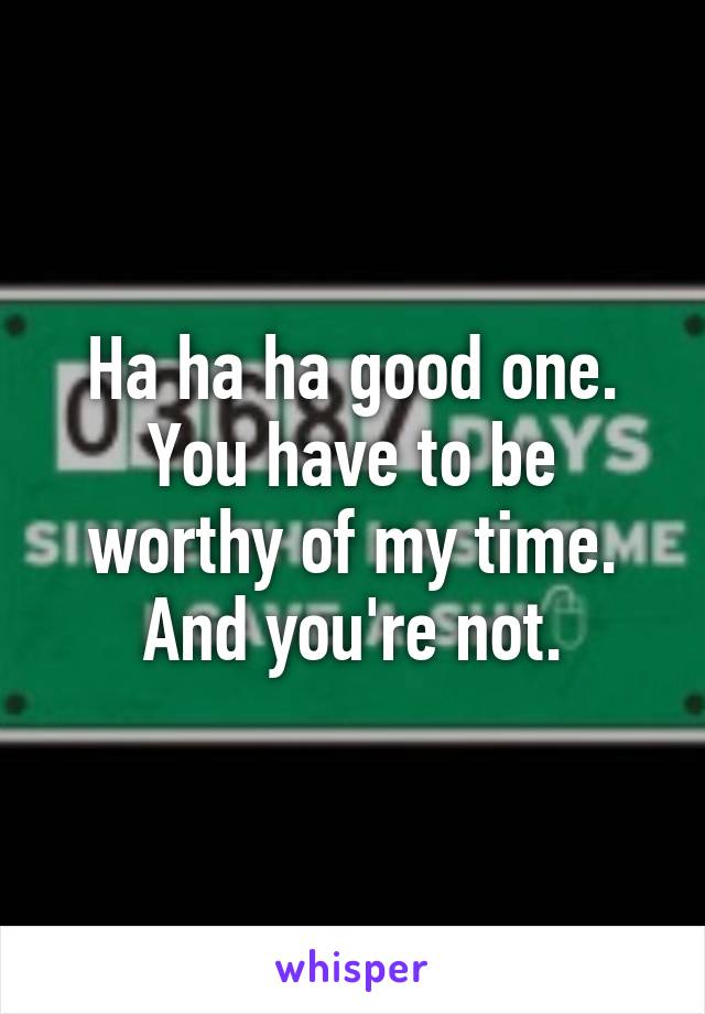 Ha ha ha good one. You have to be worthy of my time. And you're not.