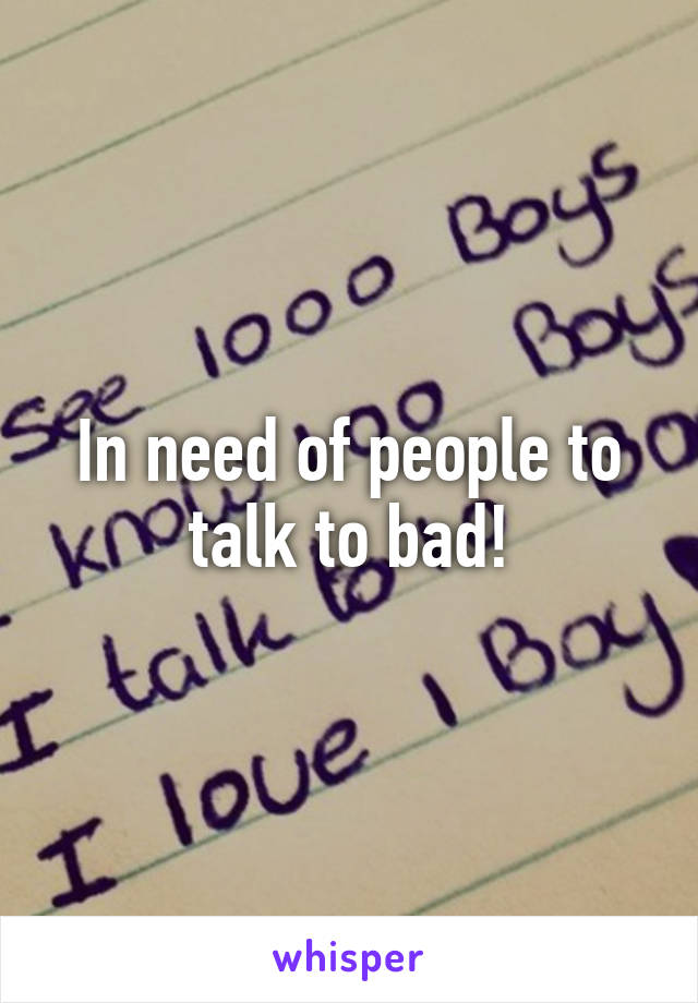 In need of people to talk to bad!