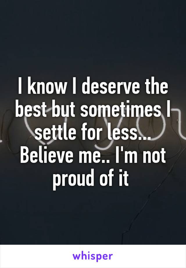 I know I deserve the best but sometimes I settle for less... Believe me.. I'm not proud of it 