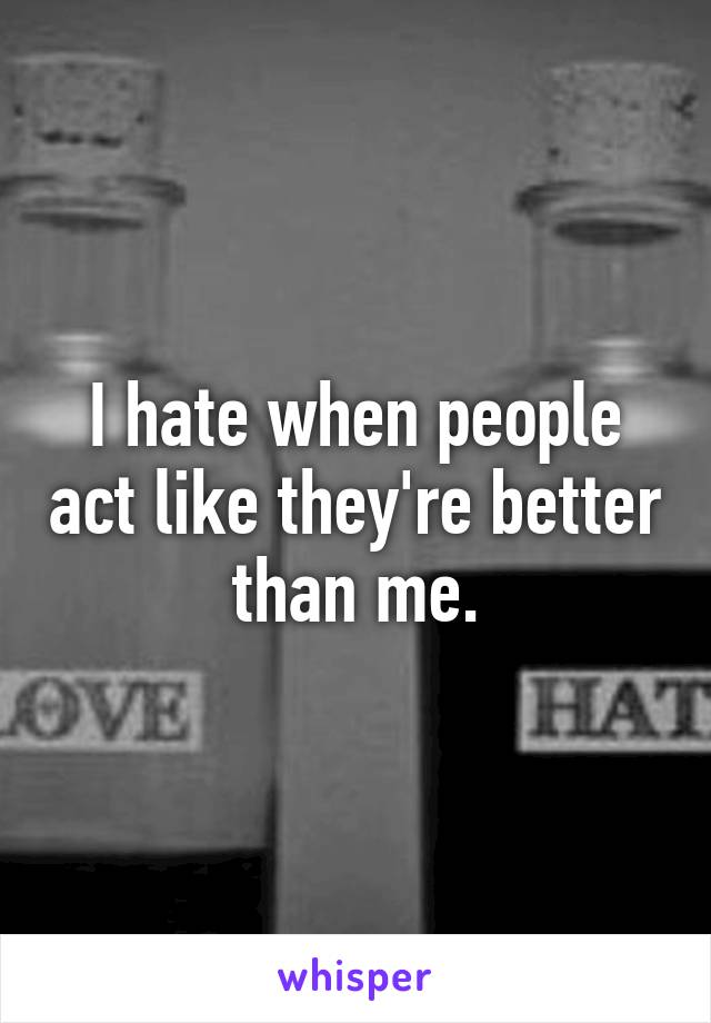 I hate when people act like they're better than me.