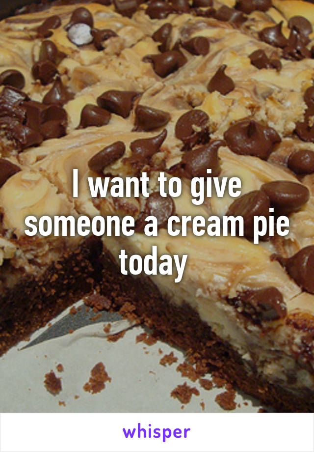 I want to give someone a cream pie today 