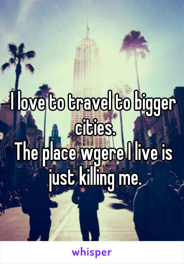 I love to travel to bigger cities.
The place wgere I live is just killing me.