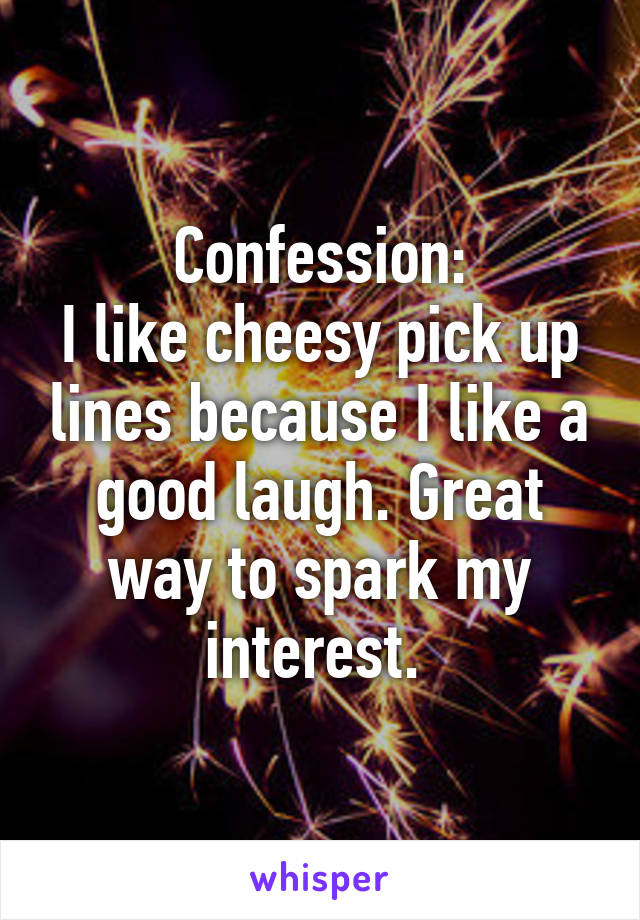 Confession:
I like cheesy pick up lines because I like a good laugh. Great way to spark my interest. 