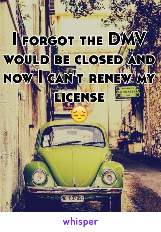 I forgot the DMV would be closed and now I can't renew my license 
😔