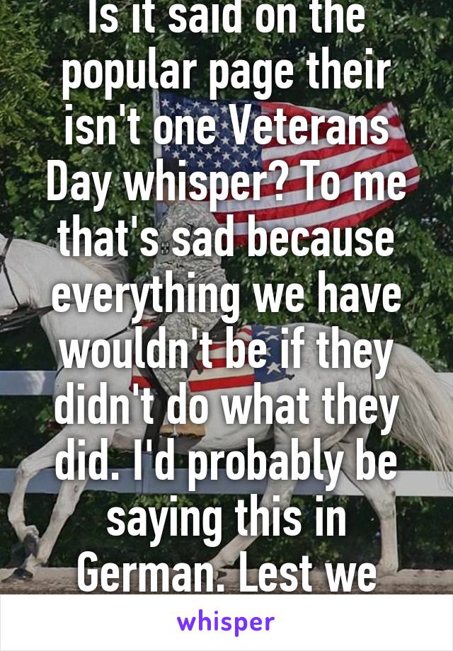 Is it said on the popular page their isn't one Veterans Day whisper? To me that's sad because everything we have wouldn't be if they didn't do what they did. I'd probably be saying this in German. Lest we forget