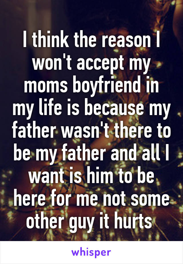 I think the reason I won't accept my moms boyfriend in my life is because my father wasn't there to be my father and all I want is him to be here for me not some other guy it hurts 