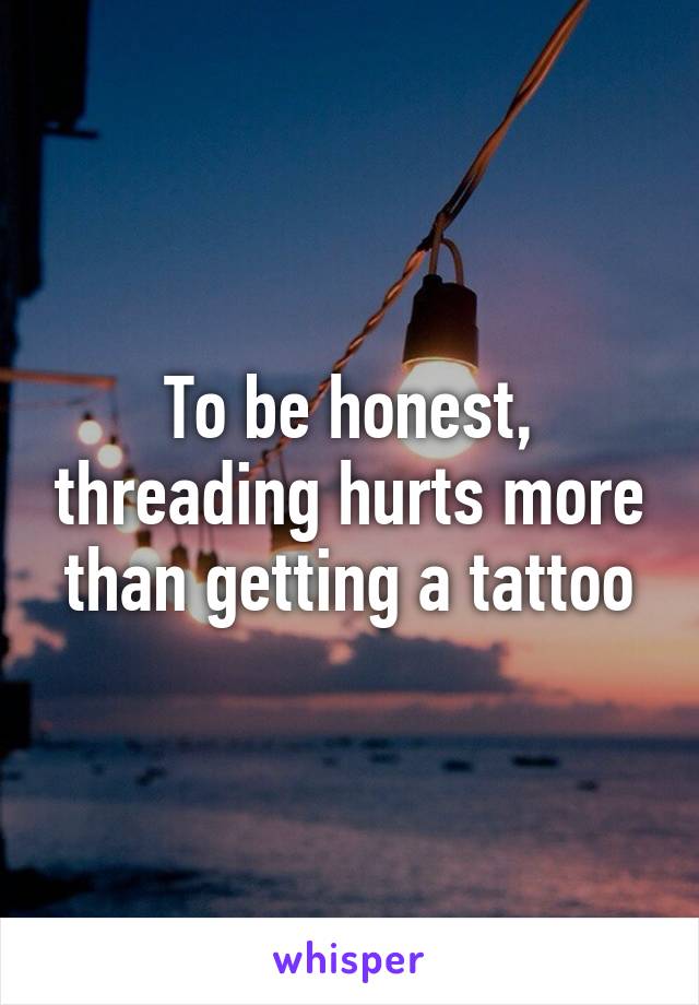 To be honest, threading hurts more than getting a tattoo