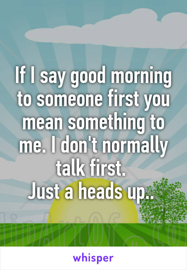 If I say good morning to someone first you mean something to me. I don't normally talk first. 
Just a heads up.. 