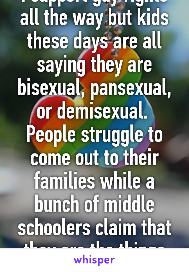 I support gay rights all the way but kids these days are all saying they are bisexual, pansexual, or demisexual.  People struggle to come out to their families while a bunch of middle schoolers claim that they are the things previously said