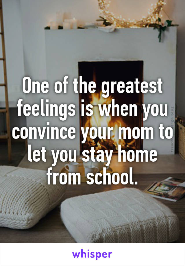 One of the greatest feelings is when you convince your mom to let you stay home from school.