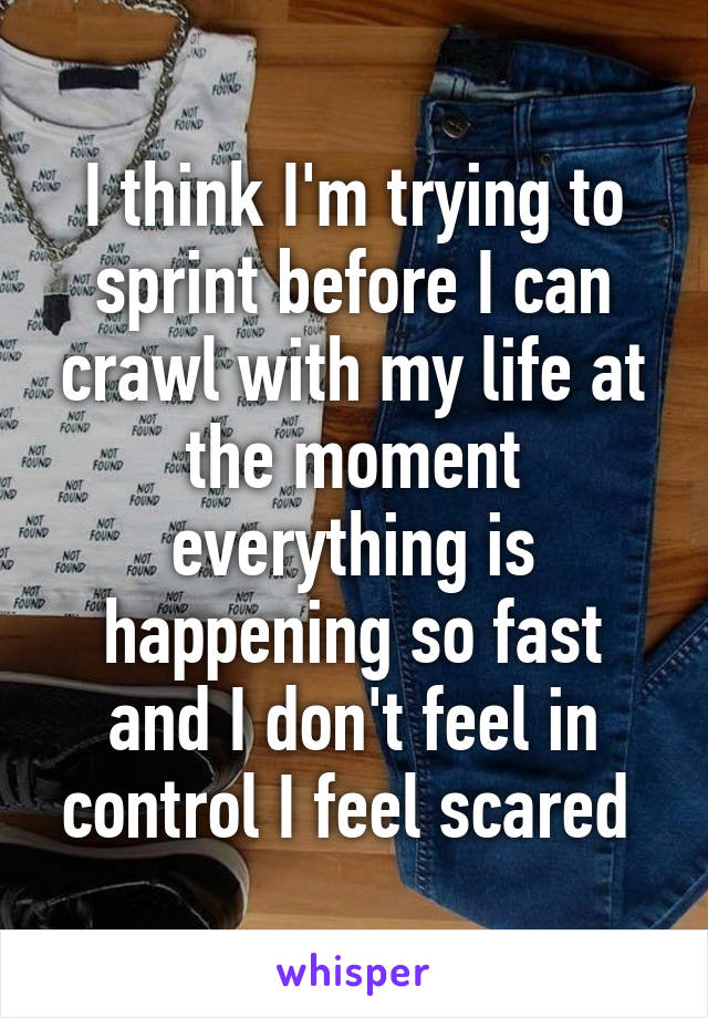 I think I'm trying to sprint before I can crawl with my life at the moment everything is happening so fast and I don't feel in control I feel scared 