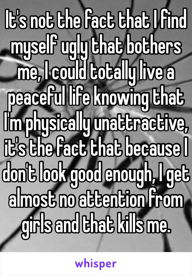 It's not the fact that I find myself ugly that bothers me, I could totally live a peaceful life knowing that I'm physically unattractive, it's the fact that because I don't look good enough, I get almost no attention from girls and that kills me.